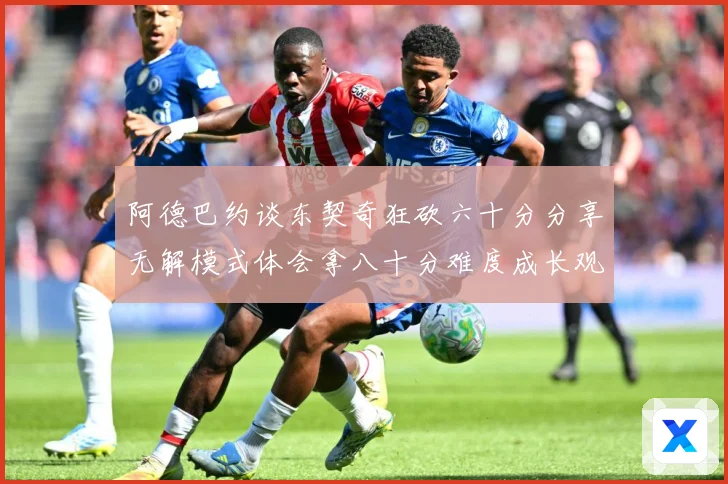 阿德巴约谈东契奇狂砍六十分分享无解模式体会拿八十分难度成长观察：最新赛事动态与深度分析