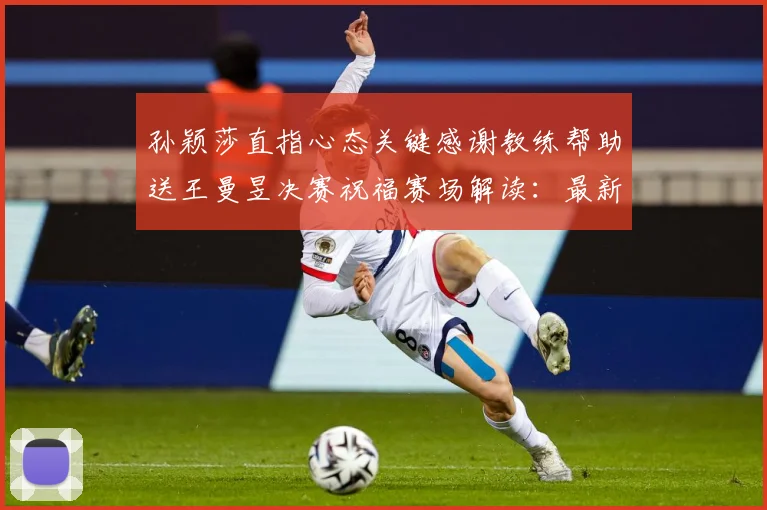 孙颖莎直指心态关键感谢教练帮助送王曼昱决赛祝福赛场解读：最新赛事动态与深度分析