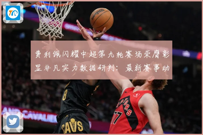 费利佩闪耀中超第九轮赛场荣膺彰显非凡实力数据研判：最新赛事动态与深度分析