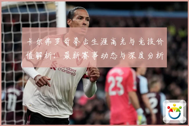 卡尔弗罗奇拳击生涯高光与竞技价值解析：最新赛事动态与深度分析