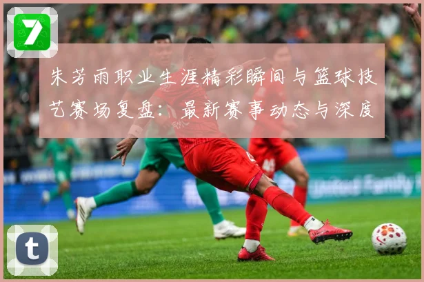朱芳雨职业生涯精彩瞬间与篮球技艺赛场复盘：最新赛事动态与深度分析