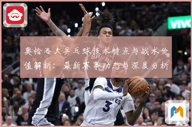 奥恰洛夫乒乓球技术特点与战术价值解析：最新赛事动态与深度分析