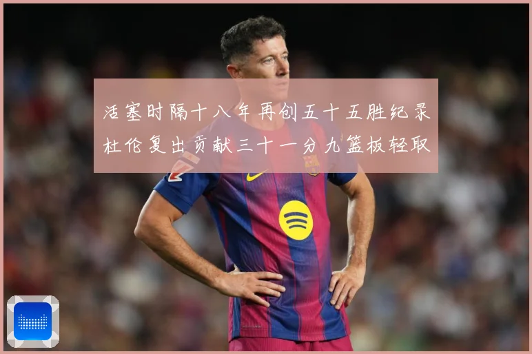 活塞时隔十八年再创五十五胜纪录杜伦复出贡献三十一分九篮板轻取成长观察：最新赛事动态与深度分析