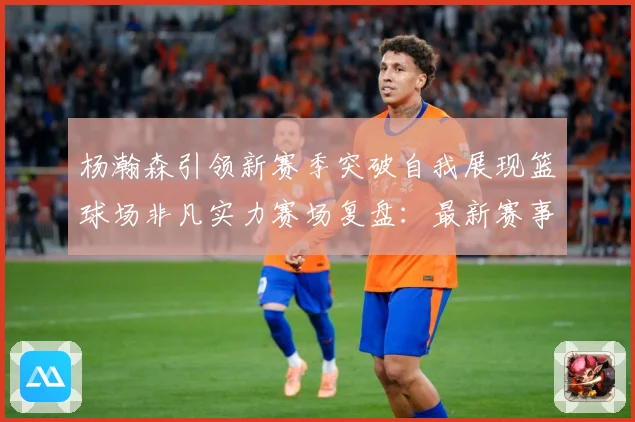 杨瀚森引领新赛季突破自我展现篮球场非凡实力赛场复盘：最新赛事动态与深度分析