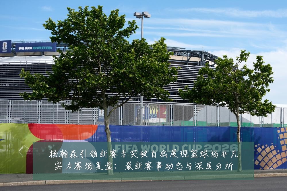 杨瀚森引领新赛季突破自我展现篮球场非凡实力赛场复盘:最新赛事动态与深度分析