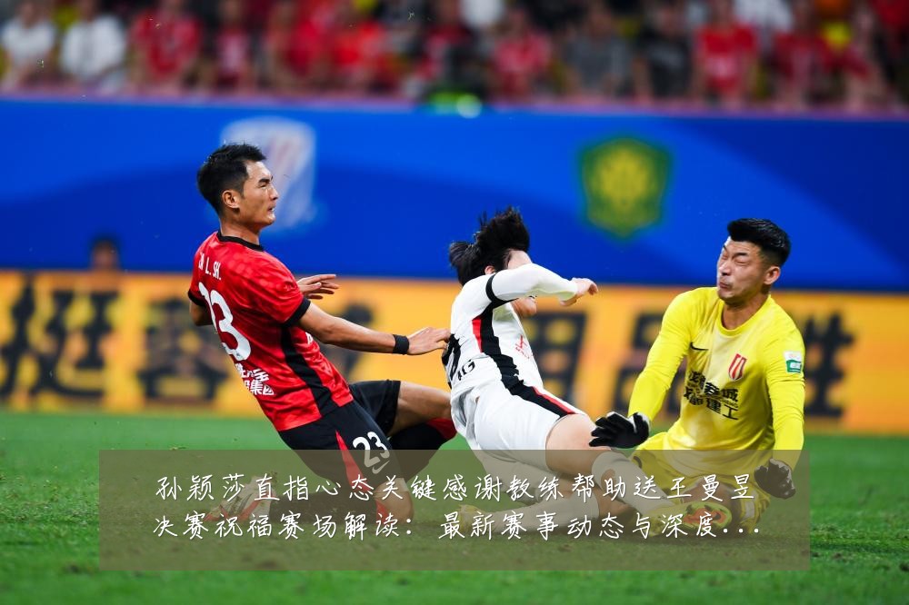 孙颖莎直指心态关键感谢教练帮助送王曼昱决赛祝福赛场解读:最新赛事动态与深度分析