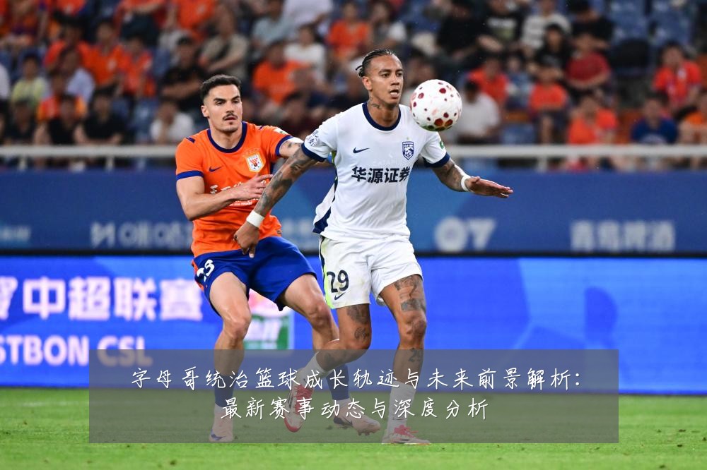 字母哥统治篮球成长轨迹与未来前景解析：最新赛事动态与深度分析