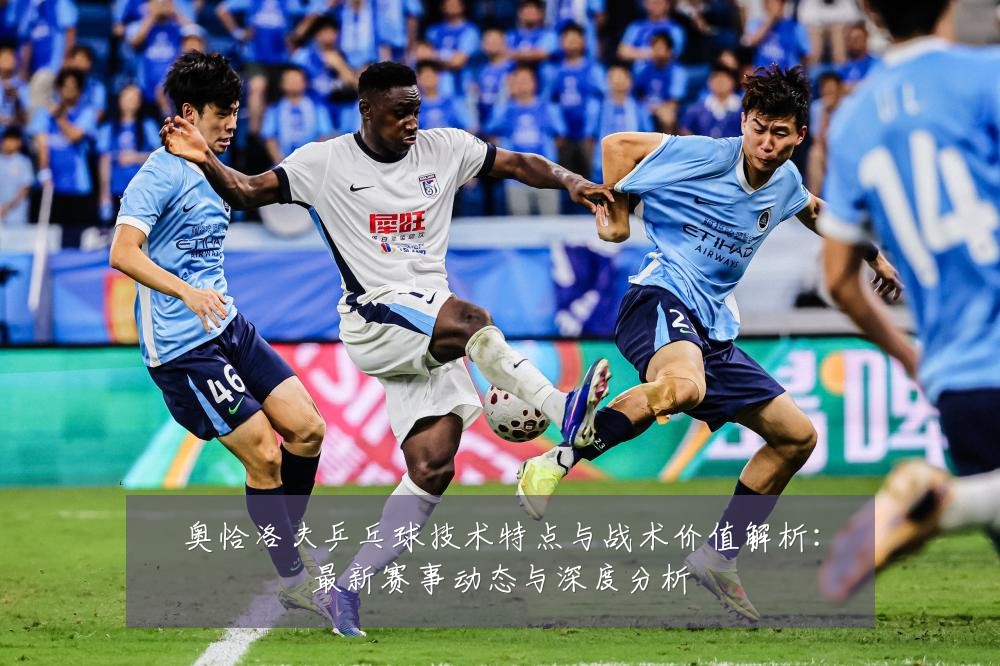 奥恰洛夫乒乓球技术特点与战术价值解析:最新赛事动态与深度分析